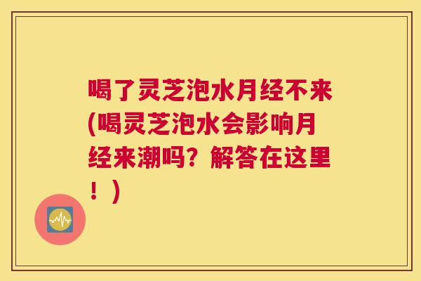 喝了灵芝泡水不来(喝灵芝泡水会影响来潮吗？解答在这里！)