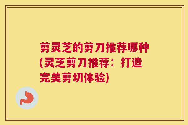 剪灵芝的剪刀推荐哪种(灵芝剪刀推荐：打造完美剪切体验)