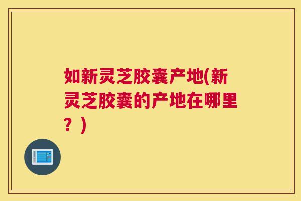 如新灵芝胶囊产地(新灵芝胶囊的产地在哪里？)