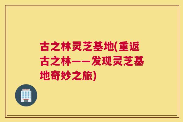 古之林灵芝基地(重返古之林——发现灵芝基地奇妙之旅)