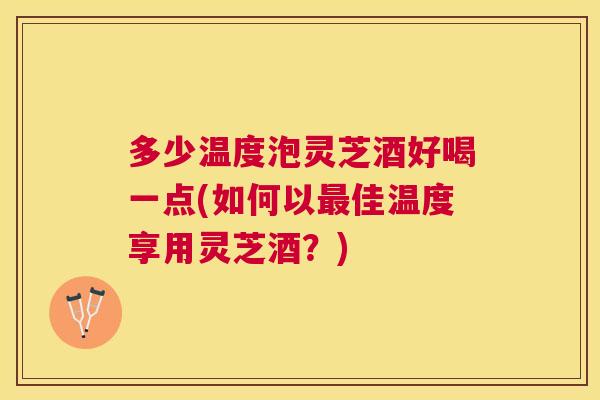多少温度泡灵芝酒好喝一点(如何以佳温度享用灵芝酒？)