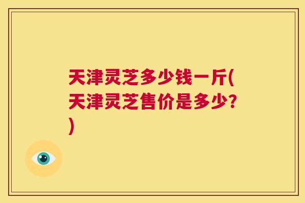 天津灵芝多少钱一斤(天津灵芝售价是多少？)