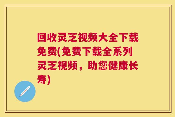 回收灵芝视频大全下载免费(免费下载全系列灵芝视频，助您健康长寿)
