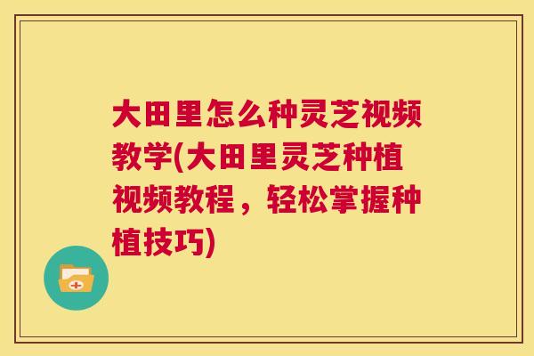 大田里怎么种灵芝视频教学(大田里灵芝种植视频教程，轻松掌握种植技巧)
