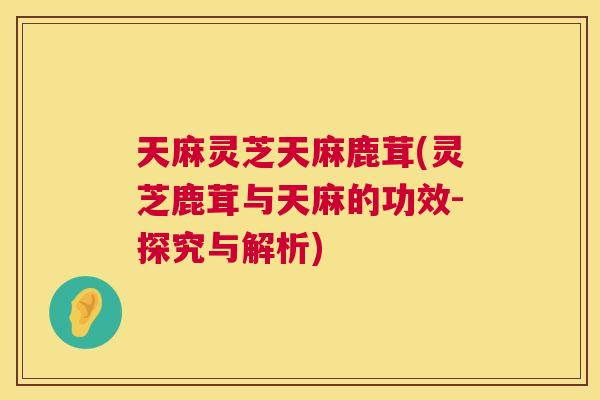 天麻灵芝天麻鹿茸(灵芝鹿茸与天麻的功效-探究与解析)