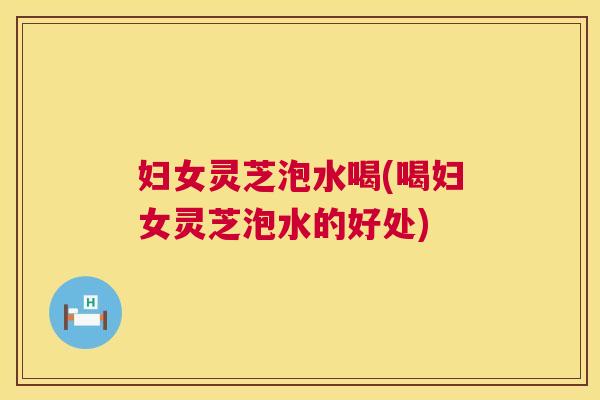 妇女灵芝泡水喝(喝妇女灵芝泡水的好处)