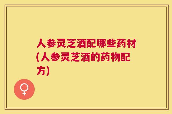 人参灵芝酒配哪些药材(人参灵芝酒的配方)