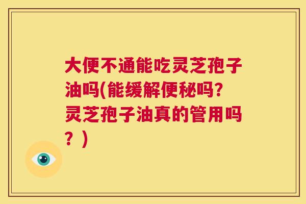 大便不通能吃灵芝孢子油吗(能缓解吗？灵芝孢子油真的管用吗？)
