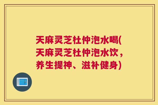 天麻灵芝杜仲泡水喝(天麻灵芝杜仲泡水饮，养生提神、滋补健身)
