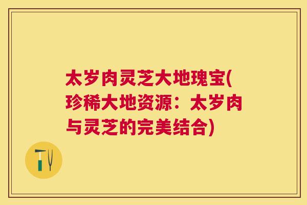 太岁肉灵芝大地瑰宝(珍稀大地资源：太岁肉与灵芝的完美结合)