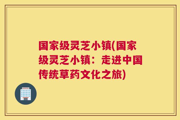 国家级灵芝小镇(国家级灵芝小镇：走进中国传统草药文化之旅)