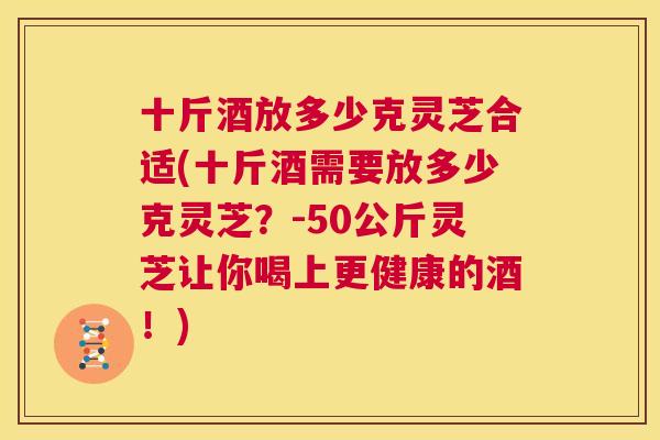 十斤酒放多少克灵芝合适(十斤酒需要放多少克灵芝？-50公斤灵芝让你喝上更健康的酒！)