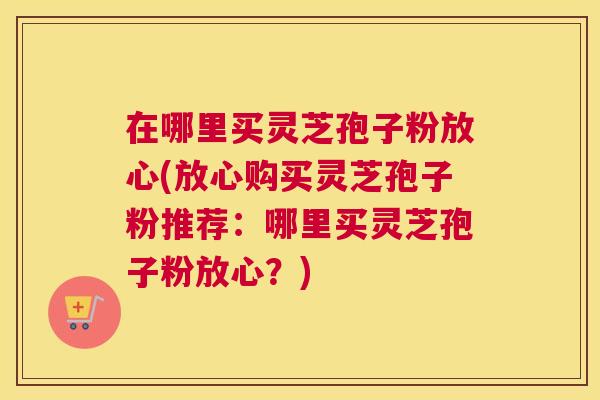 在哪里买灵芝孢子粉放心(放心购买灵芝孢子粉推荐：哪里买灵芝孢子粉放心？)