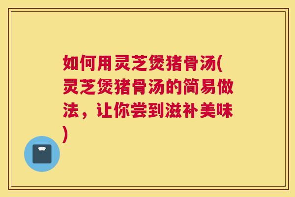 如何用灵芝煲猪骨汤(灵芝煲猪骨汤的简易做法，让你尝到滋补美味)