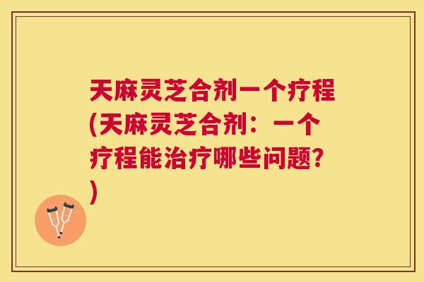 天麻灵芝合剂一个疗程(天麻灵芝合剂：一个疗程能哪些问题？)