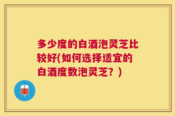 多少度的白酒泡灵芝比较好(如何选择适宜的白酒度数泡灵芝？)