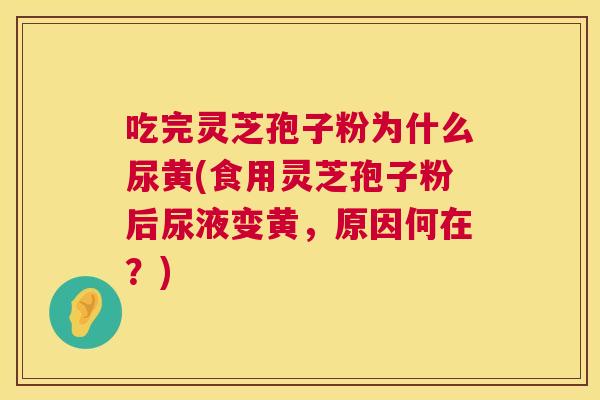 吃完灵芝孢子粉为什么尿黄(食用灵芝孢子粉后尿液变黄，原因何在？)