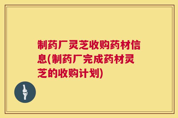 制药厂灵芝收购药材信息(制药厂完成药材灵芝的收购计划)