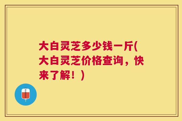 大白灵芝多少钱一斤(大白灵芝价格查询，快来了解！)