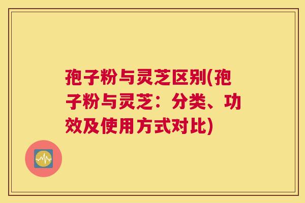 孢子粉与灵芝区别(孢子粉与灵芝：分类、功效及使用方式对比)