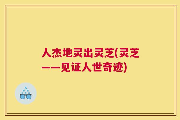 人杰地灵出灵芝(灵芝——见证人世奇迹)