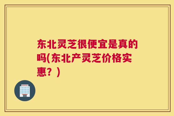 东北灵芝很便宜是真的吗(东北产灵芝价格实惠？)