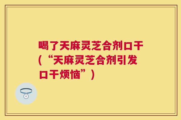 喝了天麻灵芝合剂口干(“天麻灵芝合剂引发口干烦恼”)