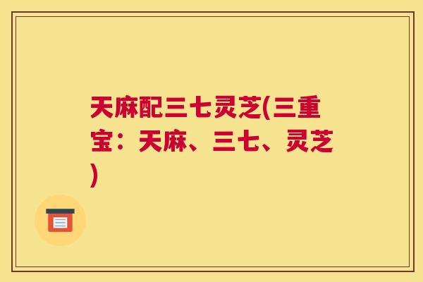 天麻配三七灵芝(三重宝：天麻、三七、灵芝)