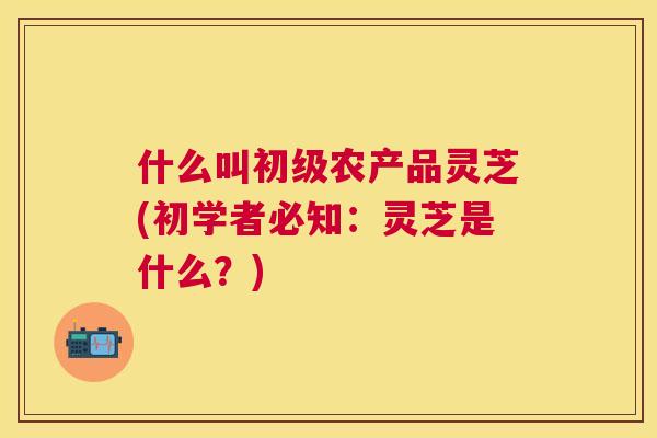 什么叫初级农产品灵芝(初学者必知：灵芝是什么？)