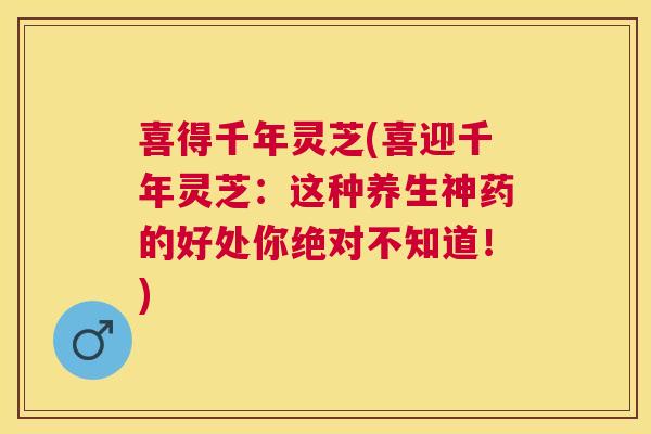 喜得千年灵芝(喜迎千年灵芝：这种养生神药的好处你绝对不知道！)