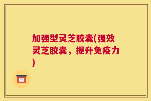 加强型灵芝胶囊(强效灵芝胶囊，提升免疫力)
