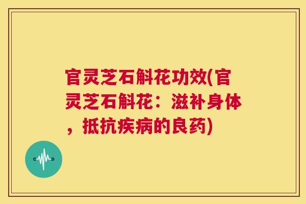 官灵芝石斛花功效(官灵芝石斛花：滋补身体，抵抗的良药)