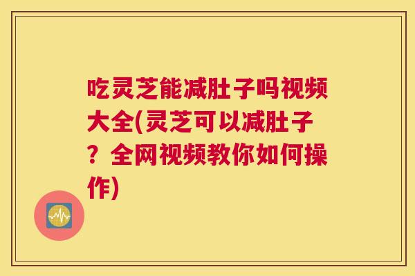 吃灵芝能减肚子吗视频大全(灵芝可以减肚子？全网视频教你如何操作)
