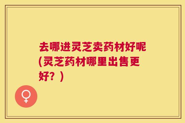 去哪进灵芝卖药材好呢(灵芝药材哪里出售更好？)