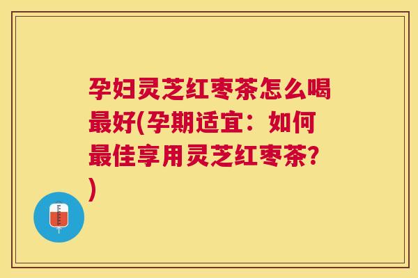 孕妇灵芝红枣茶怎么喝好(孕期适宜：如何佳享用灵芝红枣茶？)
