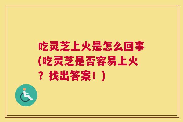 吃灵芝上火是怎么回事(吃灵芝是否容易上火？找出答案！)