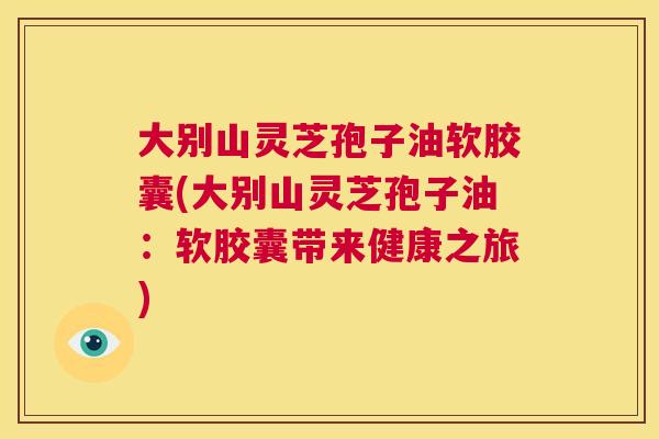 大别山灵芝孢子油软胶囊(大别山灵芝孢子油：软胶囊带来健康之旅)