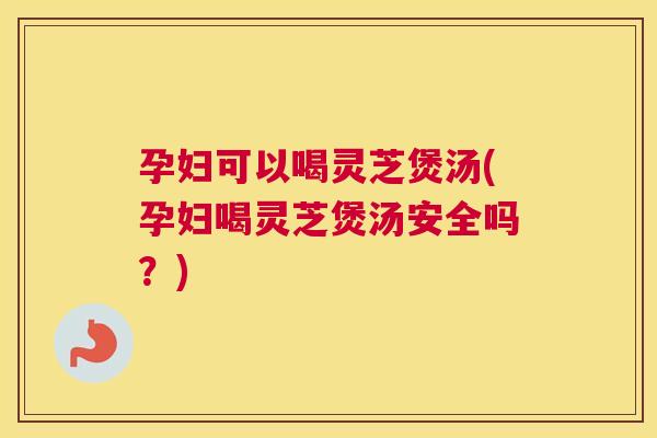 孕妇可以喝灵芝煲汤(孕妇喝灵芝煲汤安全吗？)