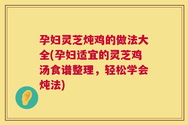 孕妇灵芝炖鸡的做法大全(孕妇适宜的灵芝鸡汤食谱整理，轻松学会炖法)