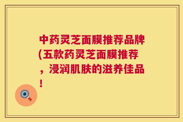 灵芝面膜推荐品牌(五款药灵芝面膜推荐，浸润的滋养佳品！