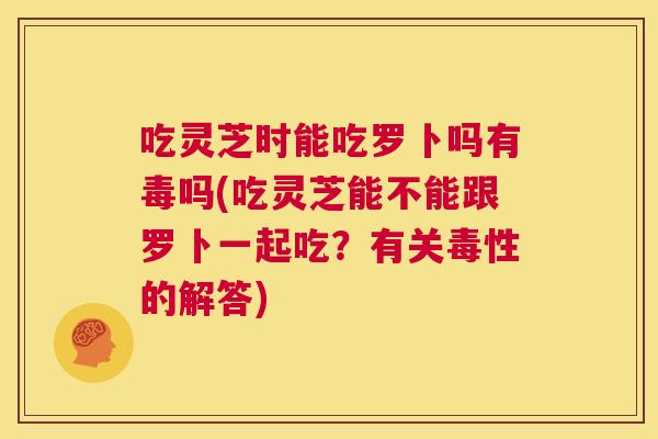 吃灵芝时能吃罗卜吗有毒吗(吃灵芝能不能跟罗卜一起吃？有关毒性的解答)