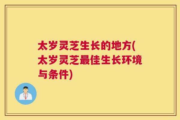 太岁灵芝生长的地方(太岁灵芝佳生长环境与条件)