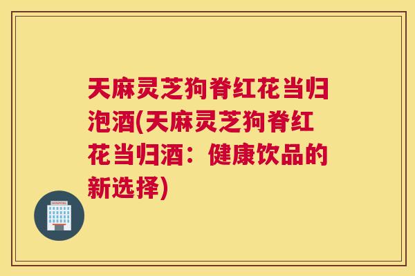 天麻灵芝狗脊红花当归泡酒(天麻灵芝狗脊红花当归酒：健康饮品的新选择)
