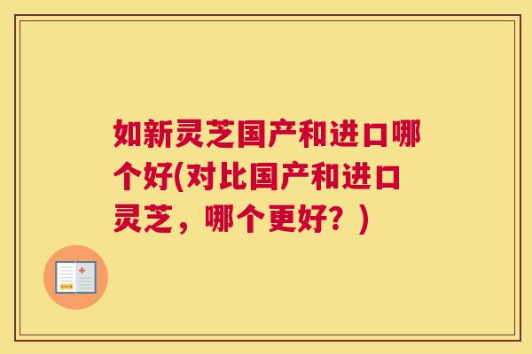 如新灵芝国产和进口哪个好(对比国产和进口灵芝，哪个更好？)