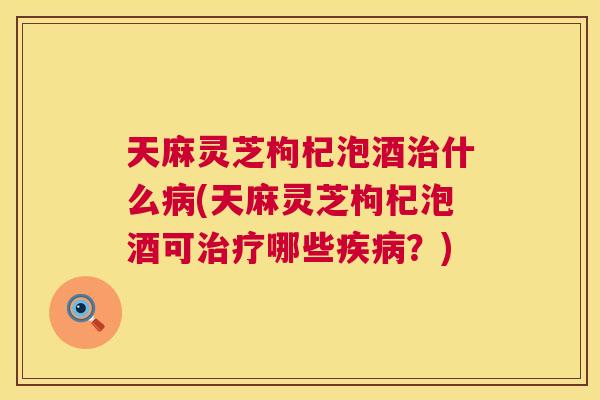 天麻灵芝枸杞泡酒什么(天麻灵芝枸杞泡酒可哪些？)