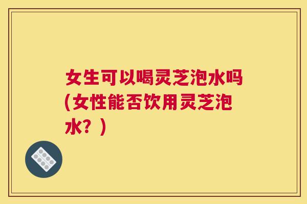 女生可以喝灵芝泡水吗(女性能否饮用灵芝泡水？)