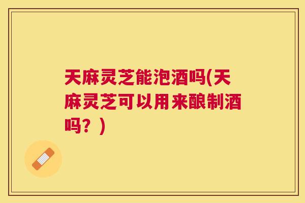 天麻灵芝能泡酒吗(天麻灵芝可以用来酿制酒吗？)