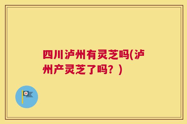 四川泸州有灵芝吗(泸州产灵芝了吗？)