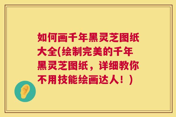 如何画千年黑灵芝图纸大全(绘制完美的千年黑灵芝图纸，详细教你不用技能绘画达人！)