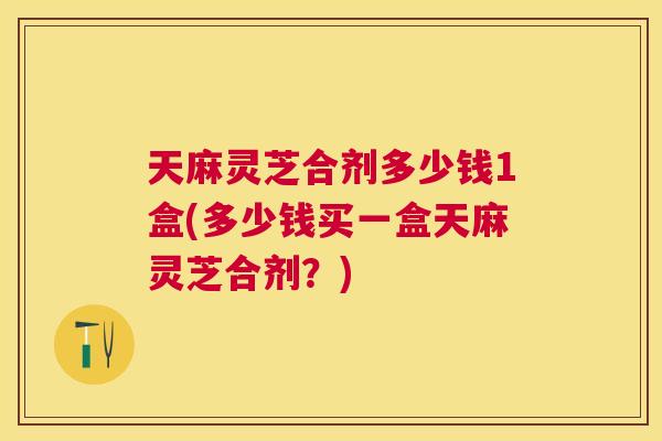 天麻灵芝合剂多少钱1盒(多少钱买一盒天麻灵芝合剂？)